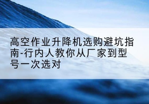迭部升降平台厂家-高空作业升降机选购避坑指南-行内人教你从厂家到型号一次选对
