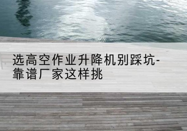 迭部剪叉式升降机厂家-选高空作业升降机别踩坑-靠谱厂家这样挑