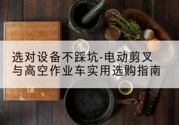 迭部电动剪叉升降平台怎么选-选对设备不踩坑-电动剪叉与高空作业车实用选购指南