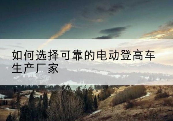 迭部电动登高车厂家-如何选择可靠的电动登高车生产厂家