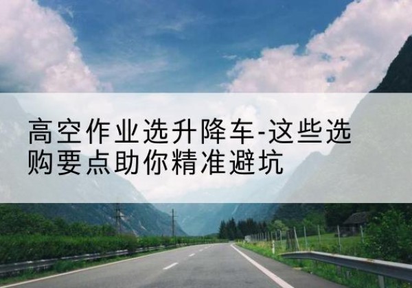 迭部升降车厂家-高空作业选升降车-这些选购要点助你*避坑