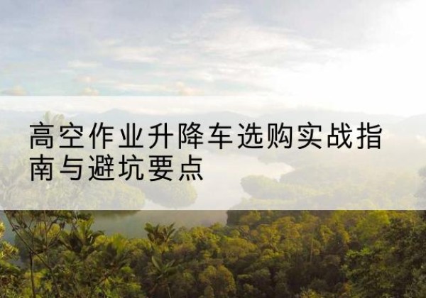迭部升降车怎么选-高空作业升降车选购实战指南与避坑要点