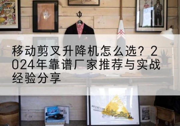迭部升降平台厂家推荐-移动剪叉升降机怎么选？2024年靠谱厂家推荐与实战经验分享