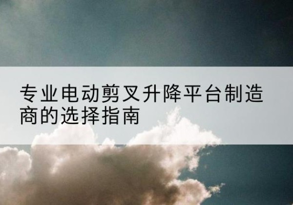 迭部电动剪叉升降平台厂家-专业电动剪叉升降平台制造商的选择指南